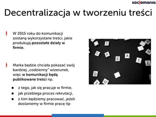 Decentralizacja w tworzeniu treści
W 2015 roku do komunikacji
zostaną wykorzystane treści, jakie
produkują pozostałe działy w
ﬁrmie.
Marka będzie chciała pokazać swój
bardziej „codzienny” wizerunek,
więc w komunikacji będą
publikowane treści np.
• z tego, jak się pracuje w ﬁrmie,
• jak przebiega proces rekrutacji,
• z kim będziemy pracować, jeżeli
dostaniemy w ﬁrmie pracę itp
 