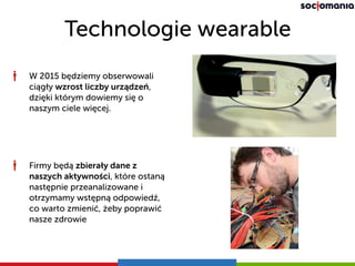 Technologie wearable
W 2015 będziemy obserwowali
ciągły wzrost liczby urządzeń,
dzięki którym dowiemy się o
naszym ciele więcej.
Firmy będą zbierały dane z
naszych aktywności, które ostaną
następnie przeanalizowane i
otrzymamy wstępną odpowiedź,
co warto zmienić, żeby poprawić
nasze zdrowie
 
