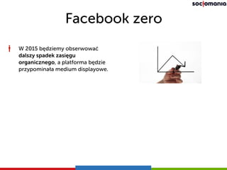 Facebook zero
W 2015 będziemy obserwować
dalszy spadek zasięgu
organicznego, a platforma będzie
przypominała medium displayowe.
 