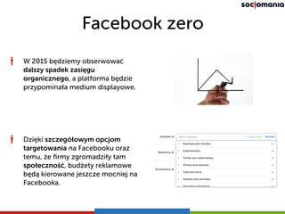 Facebook zero
W 2015 będziemy obserwować
dalszy spadek zasięgu
organicznego, a platforma będzie
przypominała medium displayowe.
Dzięki szczegółowym opcjom
targetowania na Facebooku oraz
temu, że ﬁrmy zgromadziły tam
społeczność, budżety reklamowe
będą kierowane jeszcze mocniej na
Facebooka.
 