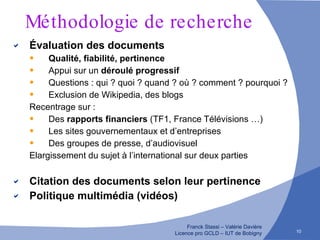 Méthodologie de recherche Évaluation des documents Qualité, fiabilité, pertinence Appui sur un  déroulé progressif Questions : qui ? quoi ? quand ? où ? comment ? pourquoi ? Exclusion de Wikipedia, des blogs Recentrage sur : Des  rapports financiers  (TF1, France Télévisions …) Les sites gouvernementaux et d’entreprises Des groupes de presse, d’audiovisuel Elargissement du sujet à l’international sur deux parties Citation des documents selon leur pertinence Politique multimédia (vidéos) 
