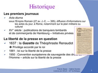 Historique Les premiers journaux Acta diurna   sous l'Empire Romain (27 av. J.-C. — 395), diffusion d'informations sur les actes du jour, à Rome, notamment sur le plan militaire ou culturel XV° siècle : publications de banquiers lombards  et de commerçants de Hambourg – Initiatives privées La liberté de la presse en question 1637 : la   Gazette   de Théophraste Renaudot      Privilège accordé par le roi 1881 : loi sur la liberté de la presse 1950 : Convention européenne de sauvegarde des droits de l'Homme – article sur la liberté de la presse 