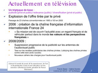 Actuellement   en télévision Un triptyque de base  :  publicité (privé et public)/ redevance (public) / diversification (privé et public) Explosion de l’offre   tirée par le privé Passage de 23 chaînes conventionnées en 1995 à 103 en 2005 2006 : création de la chaîne française d’information internationale France 24 « Sa mission est de couvrir l’actualité avec un regard français et de véhiculer partout dans le monde  les valeurs et les perspectives françaises  » 2008/2009 :  Suppression progressive de la publicité sur les antennes de l’audiovisuel public Taxe sur les recettes publicitaires des chaînes privées. Lobbying des chaînes privées contre cette taxe (avec succès) Nouveaux cahiers des charges pour l’audiovisuel public « Jamais le monde du savoir, de la connaissance, de l’art et du patrimoine n’aura eu une telle place sur nos antennes » (Patrick de Carolis, président de France Télévisions) 