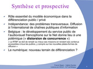 Synthèse et prospective Rôle essentiel du modèle économique dans la différenciation public / privé Indépendance: des problèmes transversaux. Diffusion à l’international de chaînes publiques d’information Belgique : le développement du service public de l’audiovisuel francophone sur le Net donne lieu à une polémique («  distorsion de concurrence  ») « La RTBF se doit de remplir au mieux ses missions en rendant ses contenus accessibles à tous les publics, y compris sur les nouvelles plates-formes de diffusion » Le numérique: nouveau terrain de différenciation ? 