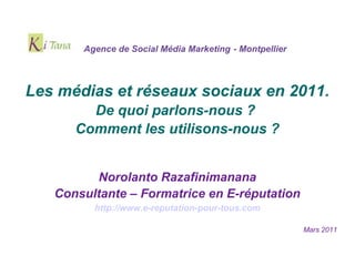 Agence de Social Média Marketing - Montpellier



Les médias et réseaux sociaux en 2011.
        De quoi parlons-nous ?
      Comment les utilisons-nous ?


         Norolanto Razafinimanana
   Consultante – Formatrice en E-réputation
         http://www.e-reputation-pour-tous.com

                                                        Mars 2011
 