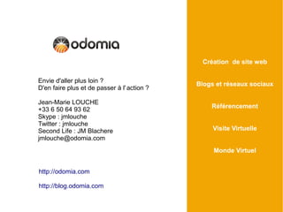 Création de site web

Envie d'aller plus loin ?
                                             Blogs et réseaux sociaux
D'en faire plus et de passer à l' action ?

Jean-Marie LOUCHE
                                                 Référencement
+33 6 50 64 93 62
Skype : jmlouche
Twitter : jmlouche
Second Life : JM Blachere                         Visite Virtuelle
jmlouche@odomia.com
                                                  Monde Virtuel


http://odomia.com

http://blog.odomia.com
 