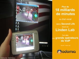 Plus de
                                    18 milliards
                                    de minutes
                                      de chat          vocal

                                    dans    Second Life
                                             faisant de

                                    Linden Lab
                                              l'un des
                             plus   grands opérateurs
                                        de VoIP
                                           (Source : Linden Lab)




Crédit photo : MarkWallace
 