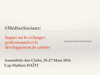 #MédiasSociaux:
Impact sur les échanges
professionnels et le
développement de carrière
François Garel Jean-Enard
Assemblée des Clubs, 25-27 Mars 2016
Cap-Haïtien HAÏTI
 