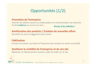 Opportunités (1/2)
                               Opportunités (1/2)
Promotion de l’entreprise
Amener les clients à jouer les ambassadeurs et recommander vos solutions 
On fait confiance aux avis de nos amis… 
   f       f
                                                                       Penser à les solliciter !
                                                                       P      àl      lli it !

Amélioration des produits / Création de nouvelles offres
Recueillir les avis et suggestions des clients
R    illi l      i            i    d    li

Fidélisation
Ecouter les clients, accroitre la fréquence des contacts et rester accessible

Améliorer la visibilité de l’entreprise et de son site
Améliorer la visibilité de l’entreprise et de son site
Optimiser le référencement naturel, créer du trafic sur le site 


 ®                                                                                                 13
     C.EPSTEIN ‐ catherine@captin.fr   Votre  PME / TPE sur les médias sociaux ‐ mars 12
 
