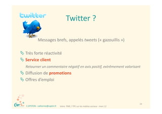 Twitter ?
                                             Twitter ?

                Messages brefs, appelés tweets (« gazouillis »)

 Très forte réactivité
 Service client
     Retourner un commentaire négatif en avis positif, extrêmement valorisant
 Diffusion de promotions 
 Offres d’emploi




 ®                                                                                         19
     C.EPSTEIN ‐ catherine@captin.fr   Votre  PME / TPE sur les médias sociaux ‐ mars 12
 