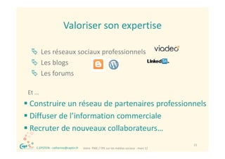 Valoriser son expertise
                         Valoriser son expertise

   Les réseaux sociaux professionnels
   Les blogs
    Les blogs
   Les forums

 Et …
 Construire un réseau de partenaires professionnels
 Diffuser de l’information commerciale
  Diffuser de l information commerciale 
 Recruter de nouveaux collaborateurs…
  ®                                                                                         21
      C.EPSTEIN ‐ catherine@captin.fr   Votre  PME / TPE sur les médias sociaux ‐ mars 12
 