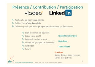 Présence / Contribution / Participation

 Recherche de nouveaux clients
 Publier des offres d’emplois
 Cé
  Créer ou participer à des groupes de discussions professionnels. 
               ti i   àd            d di      i       f i      l

                     Bien identifier les objectifs
                                            j
                     Créer votre profil                   Identité numérique
                     Construire votre réseau
                                                           Relations
                     Choisir les groupes de discussion
                     Participer                           Transactions
                     Suivre
                                                       Principes
                                                       Savoir donner pour recevoir
                                                       Savoir être patient
 ®                                                                                         22
     C.EPSTEIN ‐ catherine@captin.fr   Votre  PME / TPE sur les médias sociaux ‐ mars 12
 