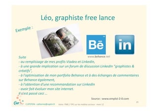 Léo, graphiste free lance
                     Léo graphiste free lance




Suite 
S i                                           www.behance.net
                                                   b h      t
‐ au remplissage de mes profils Viadeo et LinkedIn, 
‐ à une grande implication sur un forum de discussion LinkedIn "graphistes & 
créatifs",
‐ à l'optimisation de mon portfolio Behance et à des échanges de commentaires 
sur Behance également, 
                g        ,
‐ à l'obtention d'une recommandation sur LinkedIn 
‐ avoir fait évoluer mon site internet. 
Il s est passé ceci …
Il s'est passé ceci
                                                                           Source : www.emploi‐2‐0.com
  ®                                                                                                      25
      C.EPSTEIN ‐ catherine@captin.fr   Votre  PME / TPE sur les médias sociaux ‐ mars 12
 