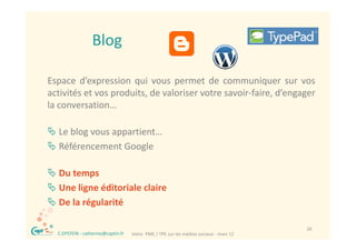 Blog

Espace d’expression qui vous permet de communiquer sur vos
activités et vos produits, de valoriser votre savoir‐faire, d’engager
                 p       ,                                ,     g g
la conversation…

 Le blog vous appartient…
 Référencement Google

 Du temps
 Une ligne éditoriale claire
 De la régularité

®                                                                                         26
    C.EPSTEIN ‐ catherine@captin.fr   Votre  PME / TPE sur les médias sociaux ‐ mars 12
 