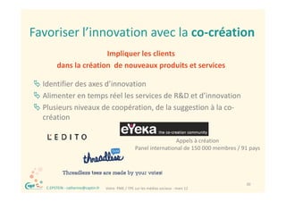 Favoriser l innovation avec la co‐création
Favoriser l’innovation avec la co création
                          Impliquer les clients 
                          Impliquer les clients
           dans la création  de nouveaux produits et services

 Identifier des axes d’innovation
 Alimenter en temps réel les services de R&D et d’innovation
 Plusieurs niveaux de coopération, de la suggestion à la co‐
  création

                                                                        Appels à création
                                                        Panel international de 150 000 membres / 91 pays
                                                        P li t       ti   l d 150 000     b / 91




 ®                                                                                                30
     C.EPSTEIN ‐ catherine@captin.fr   Votre  PME / TPE sur les médias sociaux ‐ mars 12
 