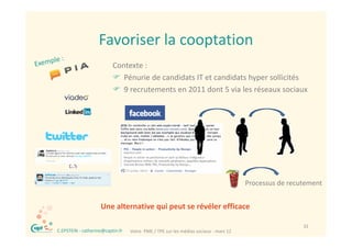 Favoriser la cooptation
                       Favoriser la cooptation
                              Contexte :
                              Contexte :
                               Pénurie de candidats IT et candidats hyper sollicités
                               9 recrutements en 2011 dont 5 via les réseaux sociaux




                                                                                          Processus de recutement
                                                                                                    d


                        Une alternative qui peut se révéler efficace
                        Une alternative qui peut se révéler efficace

®                                                                                                          32
    C.EPSTEIN ‐ catherine@captin.fr   Votre  PME / TPE sur les médias sociaux ‐ mars 12
 