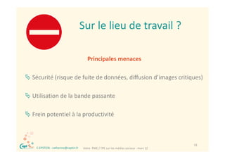 Sur le lieu de travail ?
                                        Sur le lieu de travail ?

                                           Principales menaces 
                                                 p

 Sécurité (risque de fuite de données, diffusion d’images critiques)
           ( q                        ,                g        q )

 Utilisation de la bande passante
  Utilisation de la bande passante 

 Frein potentiel à la productivité
  Frein potentiel à la productivité



  ®                                                                                         33
      C.EPSTEIN ‐ catherine@captin.fr   Votre  PME / TPE sur les médias sociaux ‐ mars 12
 