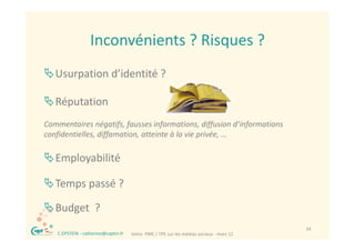 Inconvénients ? Risques ?
                    Inconvénients ? Risques ?
 Usurpation d’identité ?

 Réputation
Commentaires négatifs, fausses informations, diffusion d informations 
Commentaires négatifs fausses informations diffusion d’informations
confidentielles, diffamation, atteinte à la vie privée, …

Employabilité
   l bili é

Temps passé ?
Temps passé ?

Budget  ?
Budget ?
 ®                                                                                         34
     C.EPSTEIN ‐ catherine@captin.fr   Votre  PME / TPE sur les médias sociaux ‐ mars 12
 