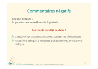 Commentaires négatifs
                        Commentaires négatifs
Les plus exposés : 
Les plus exposés :
la grande consommation et le high‐tech

                                Les clients ont déjà ce choix !

 S’appuyer sur les clients existants, susciter les témoignages
 Accepter la critique, y répondre publiquement, privilégier le 
  dialogue.




 ®                                                                                         35
     C.EPSTEIN ‐ catherine@captin.fr   Votre  PME / TPE sur les médias sociaux ‐ mars 12
 