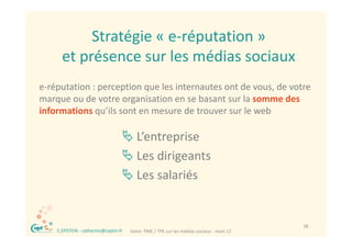 Stratégie « e réputation
             Stratégie « e‐réputation »
        et présence sur les médias sociaux
e‐réputation : perception que les internautes ont de vous, de votre 
marque ou de votre organisation en se basant sur la somme des 
           d              i i           b          l         d
informations qu’ils sont en mesure de trouver sur le web

                                     L’entreprise
                                     L di i
                                      Les dirigeants
                                                   t
                                     Les salariés


  ®                                                                                         38
      C.EPSTEIN ‐ catherine@captin.fr   Votre  PME / TPE sur les médias sociaux ‐ mars 12
 