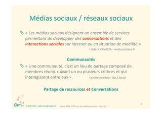 Médias sociaux / réseaux sociaux
        Médias sociaux / réseaux sociaux
 « Les médias sociaux désignent un ensemble de services 
  permettant de développer des conversations et des 
  interactions sociales sur internet ou en situation de mobilité
  interactions sociales sur internet ou en situation de mobilité »
                                                                     Frédéric CAVAZZA ‐ mediassociaux.fr 


                        Communautés
 « Une communauté, c’est un lieu de partage composé de 
  membres réunis suivant un ou plusieurs critères et qui 
       b     é                  l                è
  interagissent entre eux ».       Camille Jourdain ‐ Up 2 Social


                      Partage de ressources et Conversations


 ®                                                                                                          4
     C.EPSTEIN ‐ catherine@captin.fr   Votre  PME / TPE sur les médias sociaux ‐ mars 12
 