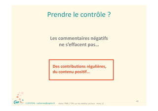 Prendre le contrôle ?


                             Les commentaires négatifs 
                                 ne s’effacent pas…
                                     ’ ff



                                Des contributions régulières, 
                                                    g       ,
                                du contenu positif…




®                                                                                         40
    C.EPSTEIN ‐ catherine@captin.fr   Votre  PME / TPE sur les médias sociaux ‐ mars 12
 