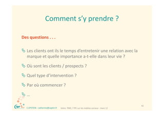 Comment s y prendre ?
                      Comment s’y prendre ?

Des questions . . .

 Les clients ont ils le temps d’entretenir une relation avec la 
  marque et quelle importance a‐t‐elle dans leur vie ? 
      q       q           p

 Où sont les clients / prospects ?

 Quel type d’intervention ?

 Par où commencer ?
  Par où commencer ?

…

®                                                                                         42
    C.EPSTEIN ‐ catherine@captin.fr   Votre  PME / TPE sur les médias sociaux ‐ mars 12
 