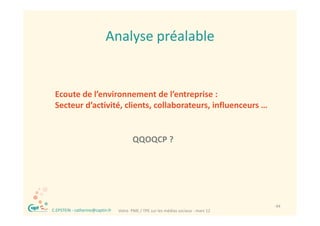 Analyse préalable
                                Analyse préalable


     Ecoute de l’environnement de l’entreprise :
     Secteur d’activité, clients, collaborateurs, influenceurs …


                                             QQOQCP ?
                                             QQOQCP ?




®                                                                                         44
    C.EPSTEIN ‐ catherine@captin.fr   Votre  PME / TPE sur les médias sociaux ‐ mars 12
 