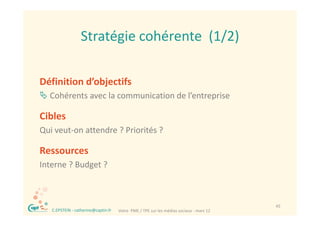 Stratégie cohérente  (1/2)
                    Stratégie cohérente (1/2)

Définition d’objectifs
 Cohérents avec la communication de l’entreprise

Cibles
Cibl
Qui veut‐on attendre ? Priorités ?

Ressources
Interne ? Budget ?
Interne ? Budget ?



 ®                                                                                         45
     C.EPSTEIN ‐ catherine@captin.fr   Votre  PME / TPE sur les médias sociaux ‐ mars 12
 