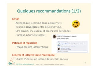 Quelques recommandations (1/2)
       Quelques recommandations (1/2)
Le ton
Le ton
   Authentique « comme dans la vraie vie »
   Relation privilégiée entre deux individus.
   Relation privilégiée entre deux individus
   Etre ouvert, chaleureux et proche des personnes 
   Humour autorisé (et dosé) 
   Humour autorisé (et dosé)

Patience et régularité
P ti      t é l ité
   Fréquence des interventions

Fédérer et intégrer toute l’entreprise
   h      d’ l                 d     éd
  Charte d’utilisation interne des médias sociaux
 ®                                                                                         47
     C.EPSTEIN ‐ catherine@captin.fr   Votre  PME / TPE sur les médias sociaux ‐ mars 12
 