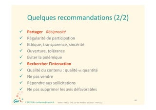 Quelques recommandations (2/2)
      Quelques recommandations (2/2)
    Partager   Réciprocité
    Régularité de participation
    Ethique, transparence, sincérité
    Ouverture, tolérance
    Eviter la polémique
    Rechercher l’interaction
    Qualité du contenu : qualité vs quantité
    Ne pas vendre
    Répondre aux sollicitations
    Ne pas supprimer les avis défavorables

®                                                                                         48
    C.EPSTEIN ‐ catherine@captin.fr   Votre  PME / TPE sur les médias sociaux ‐ mars 12
 