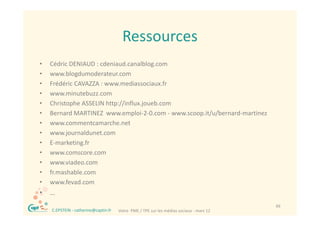 Ressources
•       Cédric DENIAUD : cdeniaud.canalblog.com
        Céd i             d i d         lbl
•       www.blogdumoderateur.com
•       Frédéric CAVAZZA : www.mediassociaux.fr
•       www.minutebuzz.com
•       Christophe ASSELIN http://influx.joueb.com
•       Bernard MARTINEZ  www.emploi‐2‐0.com ‐ www.scoop.it/u/bernard‐martinez
        Bernard MARTINEZ www emploi 2 0 com www scoop it/u/bernard martinez
•       www.commentcamarche.net
•       www.journaldunet.com
•       E‐marketing.fr 
•       www.comscore.com
•       www.viadeo.com
•       fr.mashable.com
•       www.fevad.com
•       …
    ®                                                                                         49
        C.EPSTEIN ‐ catherine@captin.fr   Votre  PME / TPE sur les médias sociaux ‐ mars 12
 