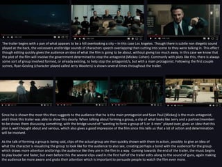 The trailer begins with a pan of what appears to be a hill overlooking a city – In this case Los Angeles. Though there is subtle non diegetic sound
played at the back, the voiceovers and bridge sounds of characters speech overlapping then cutting into scene to they were talking in. This effect
though editing quickly gives the audience an idea of what the film is going to be about, without giving too much away. In this case we know that
the plot of the film will involve the government determined to stop the antagonist (Mickey Cohen). Commonly with plots like this, there is always
some sort of group involved formed, or already existing, to help stop the antagonist/s, but with a main protagonist. Following the first couple
scenes, Ryan Gosling (character played called Jerry Wooters) is shown several times throughout the trailer.
Since he is shown the most this then suggests to the audience that he is the main protagonist and Sean Paul (Mickey) is the main antagonist,
and I think this trailer was able to show this clearly. When talking about forming a group, a clip of what looks like Jerry and a partner/member-
to-be shows them discussing something, with the bridge sound of “wanting to form a group of 5 or 6 men” played over, gives an idea that this
plan is well thought about and serious, which also gives a good impression of the film since this tells us that a lot of action and determination
will be involved.
As the talk of forming a group is being said, clips of the actual group are then quickly shown with them in action, possibly to give an idea of
what the character is visualizing the group to look like for the audience to also see, creating perhaps a bond with the audience for the group
which draws more attention and brings the audience like they are in the film in a way. Coming towards the end of the trailer, the music begins
to play louder and faster, but even before this the several clips used in the first half of the trailer edits along to the sound of guns, again making
the audience be more aware and grabs their attention which is important to persuade people to watch the film even more.
 