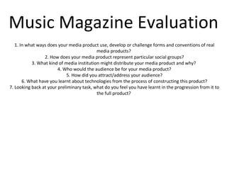 Music Magazine Evaluation 1. In what ways does your media product use, develop or challenge forms and conventions of real media products?  2. How does your media product represent particular social groups? 3. What kind of media institution might distribute your media product and why?  4. Who would the audience be for your media product? 5. How did you attract/address your audience? 6. What have you learnt about technologies from the process of constructing this product? 7. Looking back at your preliminary task, what do you feel you have learnt in the progression from it to the full product?  