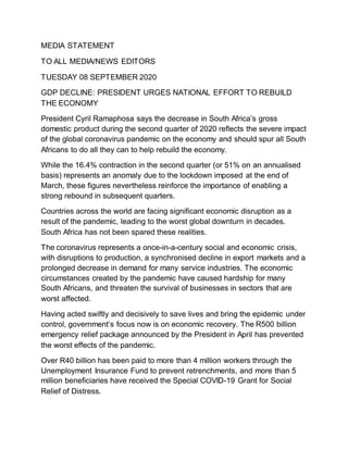 MEDIA STATEMENT
TO ALL MEDIA/NEWS EDITORS
TUESDAY 08 SEPTEMBER 2020
GDP DECLINE: PRESIDENT URGES NATIONAL EFFORT TO REBUILD
THE ECONOMY
President Cyril Ramaphosa says the decrease in South Africa’s gross
domestic product during the second quarter of 2020 reflects the severe impact
of the global coronavirus pandemic on the economy and should spur all South
Africans to do all they can to help rebuild the economy.
While the 16.4% contraction in the second quarter (or 51% on an annualised
basis) represents an anomaly due to the lockdown imposed at the end of
March, these figures nevertheless reinforce the importance of enabling a
strong rebound in subsequent quarters.
Countries across the world are facing significant economic disruption as a
result of the pandemic, leading to the worst global downturn in decades.
South Africa has not been spared these realities.
The coronavirus represents a once-in-a-century social and economic crisis,
with disruptions to production, a synchronised decline in export markets and a
prolonged decrease in demand for many service industries. The economic
circumstances created by the pandemic have caused hardship for many
South Africans, and threaten the survival of businesses in sectors that are
worst affected.
Having acted swiftly and decisively to save lives and bring the epidemic under
control, government’s focus now is on economic recovery. The R500 billion
emergency relief package announced by the President in April has prevented
the worst effects of the pandemic.
Over R40 billion has been paid to more than 4 million workers through the
Unemployment Insurance Fund to prevent retrenchments, and more than 5
million beneficiaries have received the Special COVID-19 Grant for Social
Relief of Distress.
 