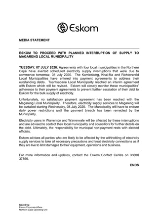Issued by:
Eskom Corporate Affairs
Northern Cape Operating Unit
MEDIA STATEMENT
ESKOM TO PROCEED WITH PLANNED INTERRUPTION OF SUPPLY TO
MAGARENG LOCAL MUNICIPALITY
TUESDAY, 07 JULY 2020: Agreements with four local municipalities in the Northern
Cape have averted scheduled electricity supply interruptions that were due to
commence tomorrow, 08 July 2020. The Kamiesberg, Khai-Ma and Richtersveld
Local Municipalities have entered into payment agreements to address their
outstanding debts. Tsantsabane Local Municipality reached an interim agreement
with Eskom which will be revised. Eskom will closely monitor these municipalities’
adherence to their payment agreements to prevent further escalation of their debt to
Eskom for the bulk supply of electricity.
Unfortunately, no satisfactory payment agreement has been reached with the
Magareng Local Municipality. Therefore, electricity supply services to Magareng will
be curtailed starting Wednesday, 08 July 2020. The Municipality will have to endure
daily power restrictions until the payment breach has been remedied by the
Municipality.
Electricity users in Warrenton and Warrenvale will be affected by these interruptions
and are advised to contact their local municipality and councillors for further details on
the debt. Ultimately, the responsibility for municipal non-payment rests with elected
officials.
Eskom advises all parties who are likely to be affected by the withholding of electricity
supply services to take all necessary precautions and treat electricity connections as if
they are live to limit damages to their equipment, operations and business.
For more information and updates, contact the Eskom Contact Centre on 08600
37566.
ENDS
 