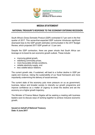 MEDIA STATEMENT
NATIONAL TREASURY’S RESPONSE TO THE ECONOMY ENTERING RECESSION
South Africa’s Gross Domestic Product (GDP) contracted 0.7 per cent in the first
quarter of 2017. This worse-than-expected GDP outcome introduces significant
downward bias to the GDP growth estimates communicated in the 2017 Budget
Review, which projected 2017 GDP growth at 1.3 per cent.
Despite the GDP contraction, there are green shoots that South Africa can
leverage on to boost its own economic growth outlook. These include:
 improving global growth,
 stabilising commodity prices,
 more favourable climate conditions,
 reliable electricity supply, and
 less volatile labour relations
The current growth rate, if sustained, will lead to a further decline in GDP per
capita and revenue, risking the sustainability of our fiscal framework and more
importantly undermining the delivery of social services.
The current state of the economy puts more pressure on us as government,
business, labour and broader society to intensify our growth programme and
improve confidence as a matter of urgency to arrest the decline and set the
economy on a higher growth trajectory.
The Minister of Finance Malusi Gigaba will be seeking a meeting with business
leaders soon to discuss ways of working together to achieve inclusive economic
growth.
Issued on behalf of National Treasury
Date: 6 June 2017
 