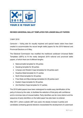 1 | P a g e
REVISED UNIVERSAL BALLOT TEMPLATES FOR LONGER BALLOT PAPERS
3 MAY 2019
Centurion – Voting aids for visually impaired and special needs voters have been
created to accommodate the record length ballot papers for the 2019 National and
Provincial Elections on 8 May.
The Electoral Commission has modified the traditional cardboard Universal Ballot
Templates (UBTs) to fit the newly designed 2019 national and provincial ballot
papers, of which there are 8 different lengths:
 National ballot template for 48 parties
 Gauteng template for 36 parties
 Limpopo and Western Cape templates for 34 parties each
 KwaZulu-Natal template for 31 parties
 North West template for 29 parties
 Free State and Mpumalanga templates for 28 parties each
 Eastern Cape template for 26 parties
 And Northern Cape template for 21 parties.
The 2019 ballot papers have been redesigned to enable easy identification of the
party of choice by the voter, to facilitate the selection of that party with confidence
and to minimise risks of miscast ballots. Party identifiers are far more distinct and the
sequence of party identifiers on the ballot paper has also been re-ordered.
After 2011, (when a plastic UBT was used), the steady increase in parties and
candidates contesting general elections necessitated the development of customized
 