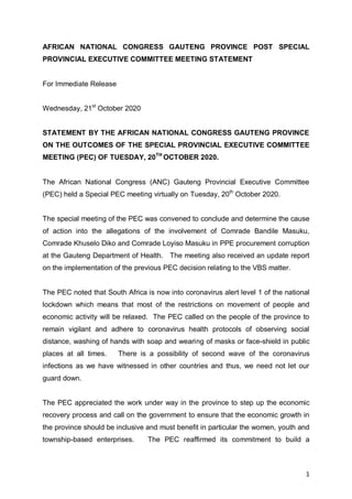 1
AFRICAN NATIONAL CONGRESS GAUTENG PROVINCE POST SPECIAL
PROVINCIAL EXECUTIVE COMMITTEE MEETING STATEMENT
For Immediate Release
Wednesday, 21st
October 2020
STATEMENT BY THE AFRICAN NATIONAL CONGRESS GAUTENG PROVINCE
ON THE OUTCOMES OF THE SPECIAL PROVINCIAL EXECUTIVE COMMITTEE
MEETING (PEC) OF TUESDAY, 20TH
OCTOBER 2020.
The African National Congress (ANC) Gauteng Provincial Executive Committee
(PEC) held a Special PEC meeting virtually on Tuesday, 20th
October 2020.
The special meeting of the PEC was convened to conclude and determine the cause
of action into the allegations of the involvement of Comrade Bandile Masuku,
Comrade Khuselo Diko and Comrade Loyiso Masuku in PPE procurement corruption
at the Gauteng Department of Health. The meeting also received an update report
on the implementation of the previous PEC decision relating to the VBS matter.
The PEC noted that South Africa is now into coronavirus alert level 1 of the national
lockdown which means that most of the restrictions on movement of people and
economic activity will be relaxed. The PEC called on the people of the province to
remain vigilant and adhere to coronavirus health protocols of observing social
distance, washing of hands with soap and wearing of masks or face-shield in public
places at all times. There is a possibility of second wave of the coronavirus
infections as we have witnessed in other countries and thus, we need not let our
guard down.
The PEC appreciated the work under way in the province to step up the economic
recovery process and call on the government to ensure that the economic growth in
the province should be inclusive and must benefit in particular the women, youth and
township-based enterprises. The PEC reaffirmed its commitment to build a
 