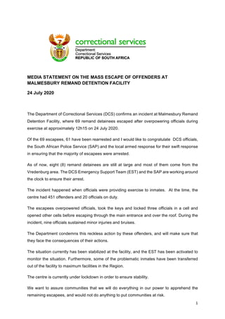 1	
	
	
MEDIA STATEMENT ON THE MASS ESCAPE OF OFFENDERS AT
MALMESBURY REMAND DETENTION FACILITY
24 July 2020
	
The Department of Correctional Services (DCS) confirms an incident at Malmesbury Remand
Detention Facility, where 69 remand detainees escaped after overpowering officials during
exercise at approximately 12h15 on 24 July 2020.
Of the 69 escapees, 61 have been rearrested and I would like to congratulate DCS officials,
the South African Police Service (SAP) and the local armed response for their swift response
in ensuring that the majority of escapees were arrested.
As of now, eight (8) remand detainees are still at large and most of them come from the
Vredenburg area. The DCS Emergency Support Team (EST) and the SAP are working around
the clock to ensure their arrest.
The incident happened when officials were providing exercise to inmates. At the time, the
centre had 451 offenders and 20 officials on duty.
The escapees overpowered officials, took the keys and locked three officials in a cell and
opened other cells before escaping through the main entrance and over the roof. During the
incident, nine officials sustained minor injuries and bruises.
The Department condemns this reckless action by these offenders, and will make sure that
they face the consequences of their actions.
The situation currently has been stabilized at the facility, and the EST has been activated to
monitor the situation. Furthermore, some of the problematic inmates have been transferred
out of the facility to maximum facilities in the Region.
The centre is currently under lockdown in order to ensure stability.
We want to assure communities that we will do everything in our power to apprehend the
remaining escapees, and would not do anything to put communities at risk.
 