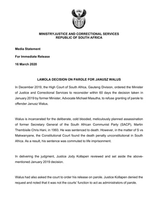 MINISTRYJUSTICE AND CORRECTIONAL SERVICES
REPUBLIC OF SOUTH AFRICA
Media Statement
For Immediate Release
16 March 2020
LAMOLA DECISION ON PAROLE FOR JANUSZ WALUS
In December 2019, the High Court of South Africa, Gauteng Division, ordered the Minister
of Justice and Correctional Services to reconsider within 60 days the decision taken in
January 2019 by former Minister, Advocate Michael Masutha, to refuse granting of parole to
offender Janusz Walus.
Walus is incarcerated for the deliberate, cold blooded, meticulously planned assassination
of former Secretary General of the South African Communist Party (SACP), Martin
Thembisile Chris Hani, in 1993. He was sentenced to death. However, in the matter of S vs
Makwanyane, the Constitutional Court found the death penalty unconstitutional in South
Africa. As a result, his sentence was commuted to life imprisonment.
In delivering the judgment, Justice Jody Kollapen reviewed and set aside the above-
mentioned January 2019 decision.
Walus had also asked the court to order his release on parole. Justice Kollapen denied the
request and noted that it was not the courts’ function to act as administrators of parole.
 