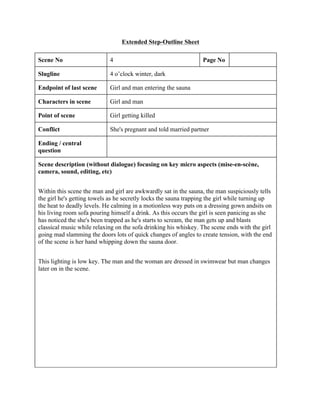 Extended Step-Outline Sheet
Scene No 4 Page No
Slugline 4 o’clock winter, dark
Endpoint of last scene Girl and man entering the sauna
Characters in scene Girl and man
Point of scene Girl getting killed
Conflict She's pregnant and told married partner
Ending / central
question
Scene description (without dialogue) focusing on key micro aspects (mise-en-scène,
camera, sound, editing, etc)
Within this scene the man and girl are awkwardly sat in the sauna, the man suspiciously tells
the girl he's getting towels as he secretly locks the sauna trapping the girl while turning up
the heat to deadly levels. He calming in a motionless way puts on a dressing gown andsits on
his living room sofa pouring himself a drink. As this occurs the girl is seen panicing as she
has noticed the she's been trapped as he's starts to scream, the man gets up and blasts
classical music while relaxing on the sofa drinking his whiskey. The scene ends with the girl
going mad slamming the doors lots of quick changes of angles to create tension, with the end
of the scene is her hand whipping down the sauna door.
This lighting is low key. The man and the woman are dressed in swimwear but man changes
later on in the scene.
 