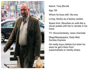 Name: Tony Burrell Age: 59 Whom he lives with: No one. Living: Works as a factory worker Spare time: Slouches on sofa like a couch potato with the tv remote in his hand.  TV: Documentaries, news channels Mags/Newspapers: Daily Mail, Sunday Express He rarely buys clothes but when he does he get’s them from supermarkets or charity shops. 