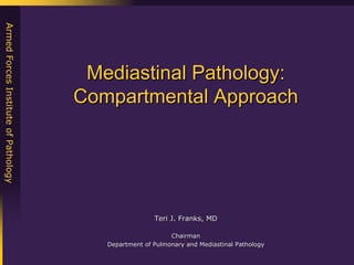 Armed Forces Institute of Pathology




                                       Mediastinal Pathology:
                                      Compartmental Approach




                                                       Teri J. Franks, MD

                                                            Chairman
                                         Department of Pulmonary and Mediastinal Pathology