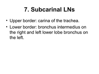 7. Subcarinal LNs 
• Upper border: carina of the trachea. 
• Lower border: bronchus intermedius on 
the right and left lower lobe bronchus on 
the left. 
 