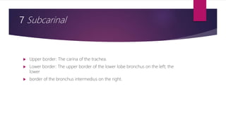 7 Subcarinal
 Upper border: The carina of the trachea.
 Lower border: The upper border of the lower lobe bronchus on the left; the
lower
 border of the bronchus intermedius on the right.
 