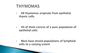  All thymomas originate from epithelial
thymic cells
 4% of them consist of a pure population of
epithelial cells
 Most have mixed populations of lymphoid
cells to a varying extent
 