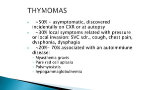  ~50% - asymptomatic, discovered
incidentally on CXR or at autopsy
 ~30% local symptoms related with pressure
or local invasion: SVC sdr., cough, chest pain,
dysphonia, dysphagia
 ~20%- 70% associated with an autoimmiune
disease:
◦ Myasthenia gravis
◦ Pure red cell aplasia
◦ Polymyosistis
◦ hypogammaglobulnemia
 
