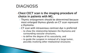 • Chest CECT scan is the imaging procedure of
choice in patients with MG.
– Thymic enlargement should be determined because
most enlarged thymus glands on CT scan represent
a thymoma.
– CT scan with intravenous contrast dye is preferred
– to show the relationship between the thymoma and
surrounding vascular structures,
– to define the degree of its vascularity, and
– to guide the surgeon in removal of a large tumor,
possibly involving other mediastinal structures
 