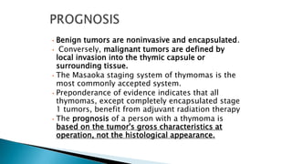• Benign tumors are noninvasive and encapsulated.
• Conversely, malignant tumors are defined by
local invasion into the thymic capsule or
surrounding tissue.
• The Masaoka staging system of thymomas is the
most commonly accepted system.
• Preponderance of evidence indicates that all
thymomas, except completely encapsulated stage
1 tumors, benefit from adjuvant radiation therapy
• The prognosis of a person with a thymoma is
based on the tumor's gross characteristics at
operation, not the histological appearance.
 